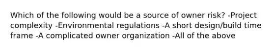 Which of the following would be a source of owner risk? -Project complexity -Environmental regulations -A short design/build time frame -A complicated owner organization -All of the above