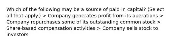 Which of the following may be a source of paid-in capital? (Select all that apply.) > Company generates profit from its operations > Company repurchases some of its outstanding common stock > Share-based compensation activities > Company sells stock to investors