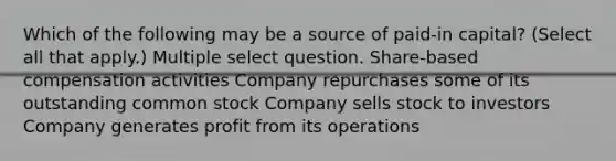 Which of the following may be a source of paid-in capital? (Select all that apply.) Multiple select question. Share-based compensation activities Company repurchases some of its outstanding common stock Company sells stock to investors Company generates profit from its operations