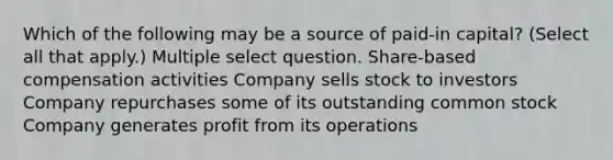 Which of the following may be a source of paid-in capital? (Select all that apply.) Multiple select question. Share-based compensation activities Company sells stock to investors Company repurchases some of its outstanding common stock Company generates profit from its operations