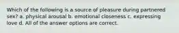 Which of the following is a source of pleasure during partnered sex? a. physical arousal b. emotional closeness c. expressing love d. All of the answer options are correct.