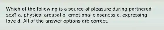 Which of the following is a source of pleasure during partnered sex? a. physical arousal b. emotional closeness c. expressing love d. All of the answer options are correct.