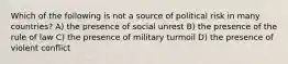 Which of the following is not a source of political risk in many countries? A) the presence of social unrest B) the presence of the rule of law C) the presence of military turmoil D) the presence of violent conflict