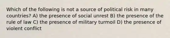 Which of the following is not a source of political risk in many countries? A) the presence of social unrest B) the presence of the rule of law C) the presence of military turmoil D) the presence of violent conflict