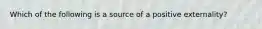 ​Which of the following is a source of a positive externality?