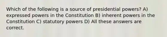 Which of the following is a source of presidential powers? A) expressed powers in the Constitution B) inherent powers in the Constitution C) statutory powers D) All these answers are correct.