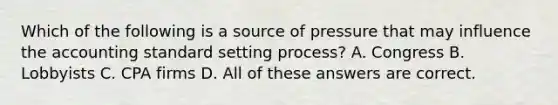 Which of the following is a source of pressure that may influence the accounting standard setting process? A. Congress B. Lobbyists C. CPA firms D. All of these answers are correct.