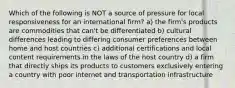 Which of the following is NOT a source of pressure for local responsiveness for an international firm? a) the firm's products are commodities that can't be differentiated b) cultural differences leading to differing consumer preferences between home and host countries c) additional certifications and local content requirements in the laws of the host country d) a firm that directly ships its products to customers exclusively entering a country with poor internet and transportation infrastructure