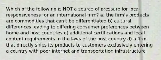 Which of the following is NOT a source of pressure for local responsiveness for an international firm? a) the firm's products are commodities that can't be differentiated b) cultural differences leading to differing consumer preferences between home and host countries c) additional certifications and local content requirements in the laws of the host country d) a firm that directly ships its products to customers exclusively entering a country with poor internet and transportation infrastructure