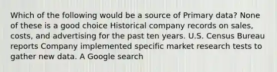 Which of the following would be a source of Primary data? None of these is a good choice Historical company records on sales, costs, and advertising for the past ten years. U.S. Census Bureau reports Company implemented specific market research tests to gather new data. A Google search