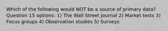 Which of the following would NOT be a source of primary data? Question 15 options: 1) The Wall Street Journal 2) Market tests 3) Focus groups 4) Observation studies 5) Surveys