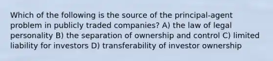 Which of the following is the source of the principal-agent problem in publicly traded companies? A) the law of legal personality B) the separation of ownership and control C) limited liability for investors D) transferability of investor ownership