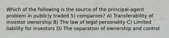 Which of the following is the source of the principal-agent problem in publicly traded 5) companies? A) Transferability of investor ownership B) The law of legal personality C) Limited liability for investors D) The separation of ownership and control