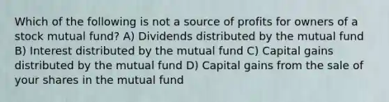 Which of the following is not a source of profits for owners of a stock mutual fund? A) Dividends distributed by the mutual fund B) Interest distributed by the mutual fund C) Capital gains distributed by the mutual fund D) Capital gains from the sale of your shares in the mutual fund