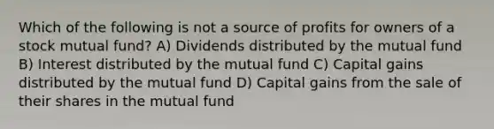 Which of the following is not a source of profits for owners of a stock mutual fund? A) Dividends distributed by the mutual fund B) Interest distributed by the mutual fund C) Capital gains distributed by the mutual fund D) Capital gains from the sale of their shares in the mutual fund