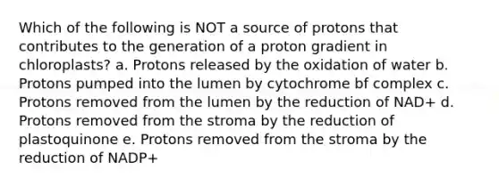 Which of the following is NOT a source of protons that contributes to the generation of a proton gradient in chloroplasts? a. Protons released by the oxidation of water b. Protons pumped into the lumen by cytochrome bf complex c. Protons removed from the lumen by the reduction of NAD+ d. Protons removed from the stroma by the reduction of plastoquinone e. Protons removed from the stroma by the reduction of NADP+