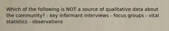 Which of the following is NOT a source of qualitative data about the community? - key informant interviews - focus groups - vital statistics - observations