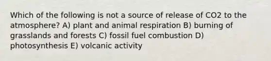 Which of the following is not a source of release of CO2 to the atmosphere? A) plant and animal respiration B) burning of grasslands and forests C) fossil fuel combustion D) photosynthesis E) volcanic activity