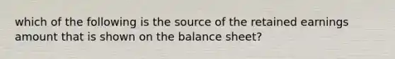 which of the following is the source of the retained earnings amount that is shown on the balance sheet?