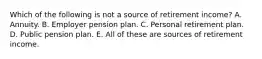 Which of the following is not a source of retirement income? A. Annuity. B. Employer pension plan. C. Personal retirement plan. D. Public pension plan. E. All of these are sources of retirement income.