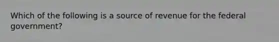 Which of the following is a source of revenue for the federal government?