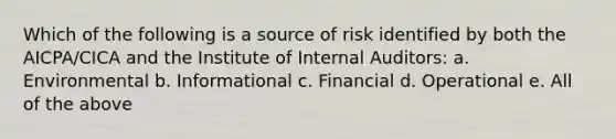 Which of the following is a source of risk identified by both the AICPA/CICA and the Institute of Internal Auditors: a. Environmental b. Informational c. Financial d. Operational e. All of the above