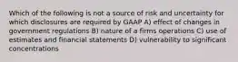 Which of the following is not a source of risk and uncertainty for which disclosures are required by GAAP A) effect of changes in government regulations B) nature of a firms operations C) use of estimates and financial statements D) vulnerability to significant concentrations