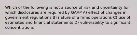 Which of the following is not a source of risk and uncertainty for which disclosures are required by GAAP A) effect of changes in government regulations B) nature of a firms operations C) use of estimates and financial statements D) vulnerability to significant concentrations