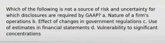 Which of the following is not a source of risk and uncertainty for which disclosures are required by GAAP? a. Nature of a firm's operations b. Effect of changes in government regulations c. Use of estimates in financial statements d. Vulnerability to significant concentrations