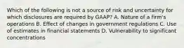 Which of the following is not a source of risk and uncertainty for which disclosures are required by GAAP? A. Nature of a firm's operations B. Effect of changes in government regulations C. Use of estimates in financial statements D. Vulnerability to significant concentrations