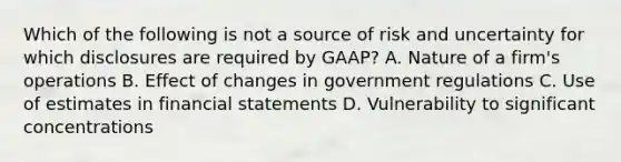 Which of the following is not a source of risk and uncertainty for which disclosures are required by GAAP? A. Nature of a firm's operations B. Effect of changes in government regulations C. Use of estimates in financial statements D. Vulnerability to significant concentrations