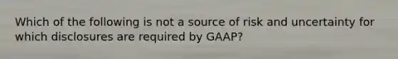 Which of the following is not a source of risk and uncertainty for which disclosures are required by GAAP?