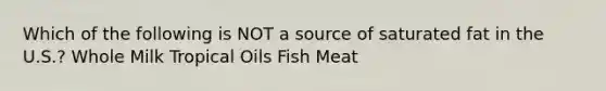 Which of the following is NOT a source of saturated fat in the U.S.? Whole Milk Tropical Oils Fish Meat