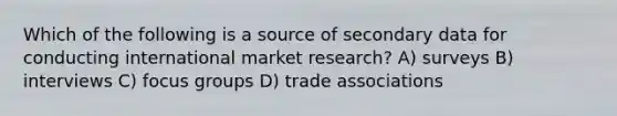 Which of the following is a source of secondary data for conducting international market research? A) surveys B) interviews C) focus groups D) trade associations