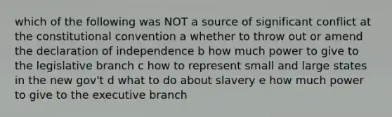 which of the following was NOT a source of significant conflict at the constitutional convention a whether to throw out or amend the declaration of independence b how much power to give to the legislative branch c how to represent small and large states in the new gov't d what to do about slavery e how much power to give to the executive branch