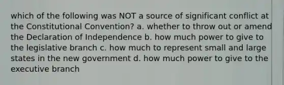 which of the following was NOT a source of significant conflict at the Constitutional Convention? a. whether to throw out or amend the Declaration of Independence b. how much power to give to the legislative branch c. how much to represent small and large states in the new government d. how much power to give to the executive branch