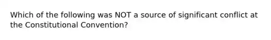 Which of the following was NOT a source of significant conflict at the Constitutional Convention?