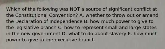 Which of the following was NOT a source of significant conflict at the Constitutional Convention? A. whether to throw out or amend the Declaration of Independence B. how much power to give to the legislative branch C. how to represent small and large states in the new government D. what to do about slavery E. how much power to give to the executive branch