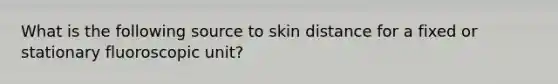 What is the following source to skin distance for a fixed or stationary fluoroscopic unit?