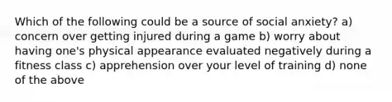 Which of the following could be a source of social anxiety? a) concern over getting injured during a game b) worry about having one's physical appearance evaluated negatively during a fitness class c) apprehension over your level of training d) none of the above