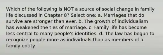 Which of the following is NOT a source of social change in family life discussed in Chapter 8? Select one: a. Marriages that do survive are stronger than ever. b. The growth of individualism has weakened the ties of marriage. c. Family life has become less central to many people's identities. d. The law has begun to recognize people more as individuals than as members of a family entity.