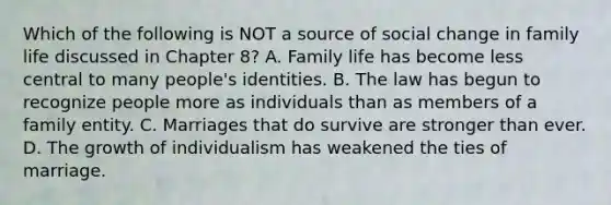 Which of the following is NOT a source of social change in family life discussed in Chapter 8? A. Family life has become less central to many people's identities. B. The law has begun to recognize people more as individuals than as members of a family entity. C. Marriages that do survive are stronger than ever. D. The growth of individualism has weakened the ties of marriage.