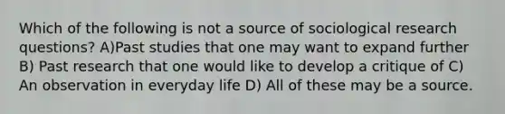 Which of the following is not a source of sociological research questions? A)Past studies that one may want to expand further B) Past research that one would like to develop a critique of C) An observation in everyday life D) All of these may be a source.