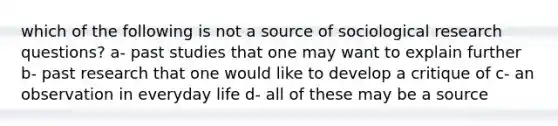 which of the following is not a source of sociological research questions? a- past studies that one may want to explain further b- past research that one would like to develop a critique of c- an observation in everyday life d- all of these may be a source