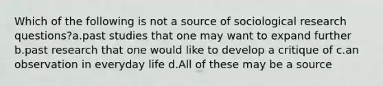 Which of the following is not a source of sociological research questions?a.past studies that one may want to expand further b.past research that one would like to develop a critique of c.an observation in everyday life d.All of these may be a source