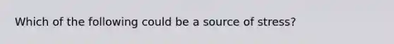 Which of the following could be a source of stress?