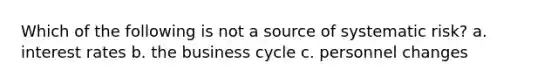 Which of the following is not a source of systematic risk? a. interest rates b. the business cycle c. personnel changes