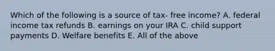 Which of the following is a source of tax- free income? A. federal income tax refunds B. earnings on your IRA C. child support payments D. Welfare benefits E. All of the above