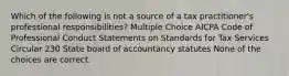 Which of the following is not a source of a tax practitioner's professional responsibilities? Multiple Choice AICPA Code of Professional Conduct Statements on Standards for Tax Services Circular 230 State board of accountancy statutes None of the choices are correct.