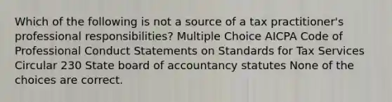 Which of the following is not a source of a tax practitioner's professional responsibilities? Multiple Choice AICPA Code of Professional Conduct Statements on Standards for Tax Services Circular 230 State board of accountancy statutes None of the choices are correct.